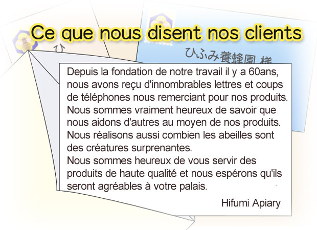 Since the foundation of our business 60 eyars ago, we have received countless letters and calls thanking us for our products. We feel very happy to learn that we are helping others through our products We also feel what amazing animals bees are. We are proud to deliver our high quality honey products, and we hope that they will please your tongue. Hifumi Apiary